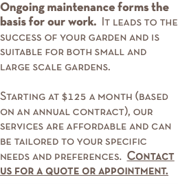 Ongoing maintenance forms the basis for our work. It leads to the success of your garden and is suitable for both small and large scale gardens. Starting at $125 a month (based on an annual contract), our services are affordable and can be tailored to your specific needs and preferences. Contact us for a quote or appointment.