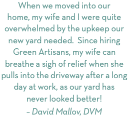 When we moved into our home, my wife and I were quite overwhelmed by the upkeep our new yard needed. Since hiring Green Artisans, my wife can breathe a sigh of relief when she pulls into the driveway after a long day at work, as our yard has never looked better! – David Mallov, DVM
